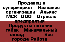 Продавец в супермаркет › Название организации ­ Альянс-МСК, ООО › Отрасль предприятия ­ Продукты питания, табак › Минимальный оклад ­ 33 000 - Все города Работа » Вакансии   . Амурская обл.,Архаринский р-н